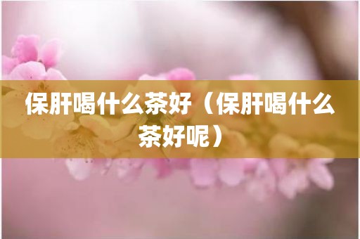 保肝喝什么茶好（保肝喝什么茶好呢）