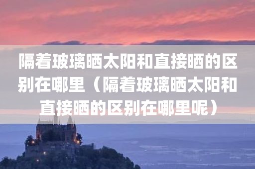 隔着玻璃晒太阳和直接晒的区别在哪里（隔着玻璃晒太阳和直接晒的区别在哪里呢）