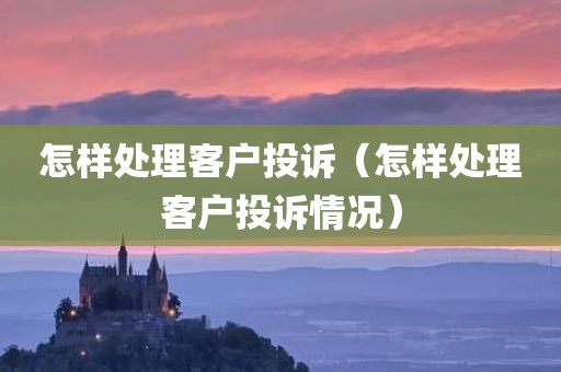 怎样处理客户投诉（怎样处理客户投诉情况）