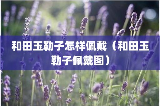 和田玉勒子怎样佩戴（和田玉勒子佩戴图）