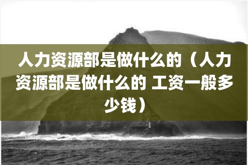人力资源部是做什么的（人力资源部是做什么的 工资一般多少钱）