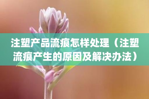 注塑产品流痕怎样处理（注塑流痕产生的原因及解决办法）