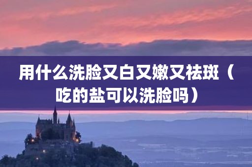 用什么洗脸又白又嫩又祛斑（吃的盐可以洗脸吗）