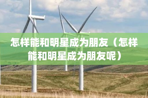 怎样能和明星成为朋友（怎样能和明星成为朋友呢）