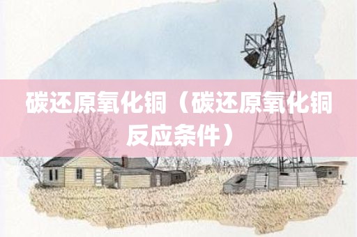 碳还原氧化铜（碳还原氧化铜反应条件）