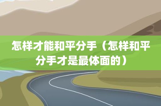 怎样才能和平分手（怎样和平分手才是最体面的）