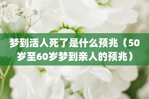 梦到活人死了是什么预兆（50岁至60岁梦到亲人的预兆）