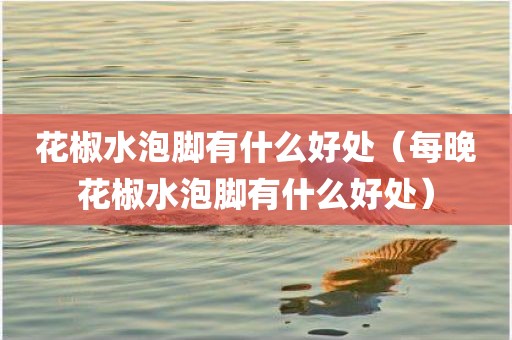 花椒水泡脚有什么好处（每晚花椒水泡脚有什么好处）