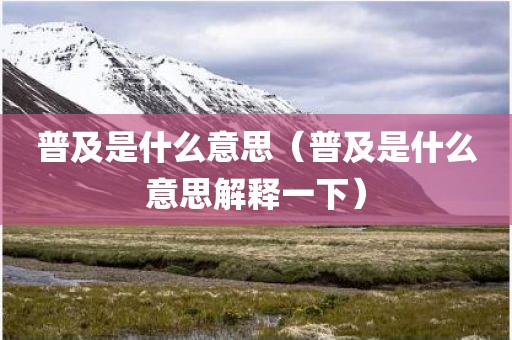 普及是什么意思（普及是什么意思解释一下）