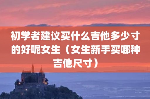 初学者建议买什么吉他多少寸的好呢女生（女生新手买哪种吉他尺寸）