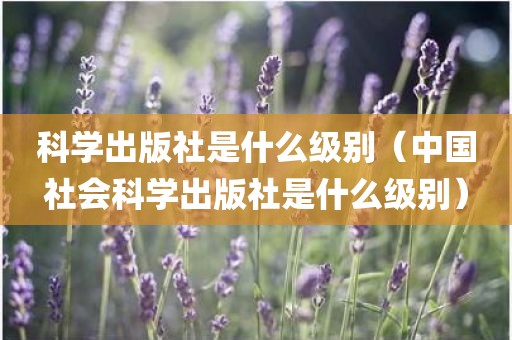 科学出版社是什么级别（中国社会科学出版社是什么级别）