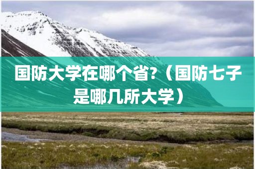 国防大学在哪个省?（国防七子是哪几所大学）
