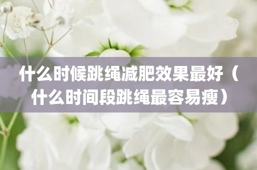 什么时候跳绳减肥效果最好（什么时间段跳绳最容易瘦）