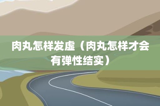 肉丸怎样发虚(肉丸怎样才会有弹性结实) 肉丸怎样发虚(肉丸怎样才会有弹性结实)