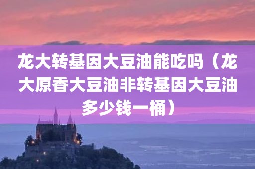 龙大转基因大豆油能吃吗（龙大原香大豆油非转基因大豆油多少钱一桶）