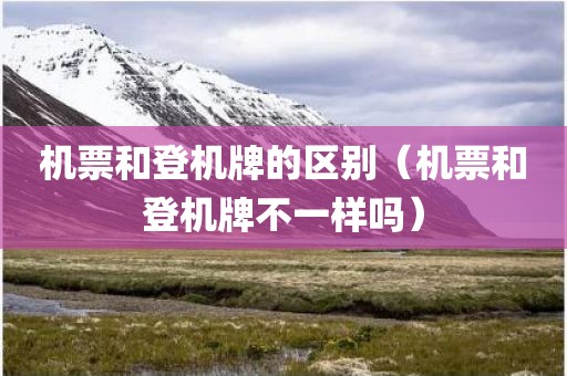 机票和登机牌的区别（机票和登机牌不一样吗）