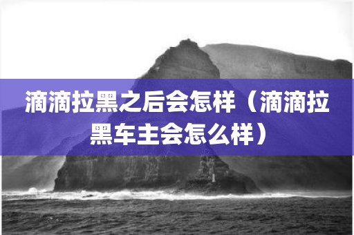 滴滴拉黑之后会怎样（滴滴拉黑车主会怎么样）