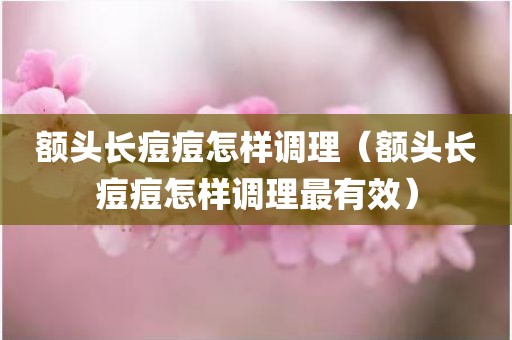 额头长痘痘怎样调理（额头长痘痘怎样调理最有效）