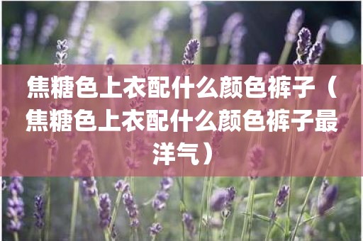 焦糖色上衣配什么颜色裤子（焦糖色上衣配什么颜色裤子最洋气）