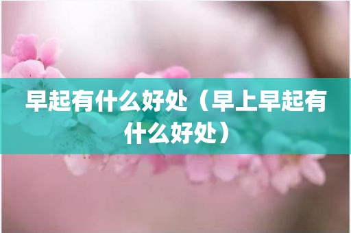 早起有什么好处（早上早起有什么好处）