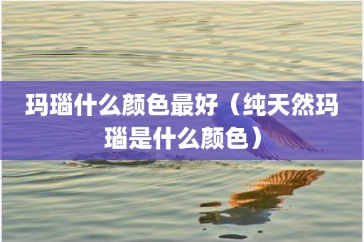 玛瑙什么颜色最好（纯天然玛瑙是什么颜色）