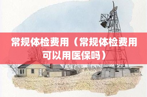 常规体检费用（常规体检费用可以用医保吗）