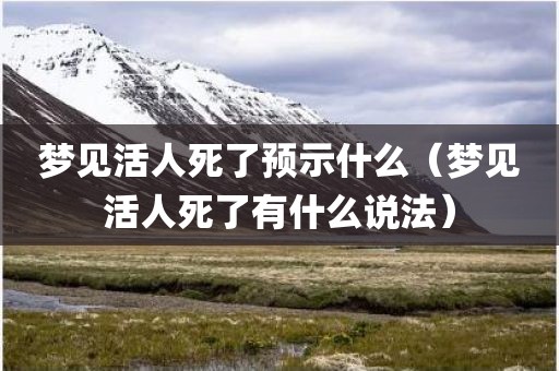 梦见活人死了预示什么（梦见活人死了有什么说法）