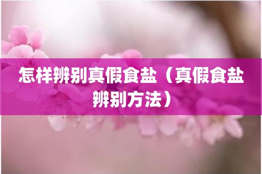 怎样辨别真假食盐（真假食盐辨别方法）