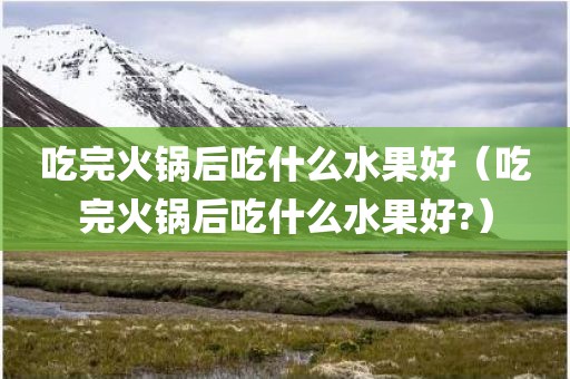 吃完火锅后吃什么水果好（吃完火锅后吃什么水果好?）