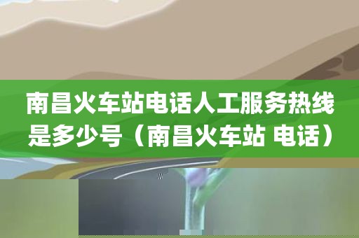 南昌火车站电话人工服务热线是多少号（南昌火车站 电话）