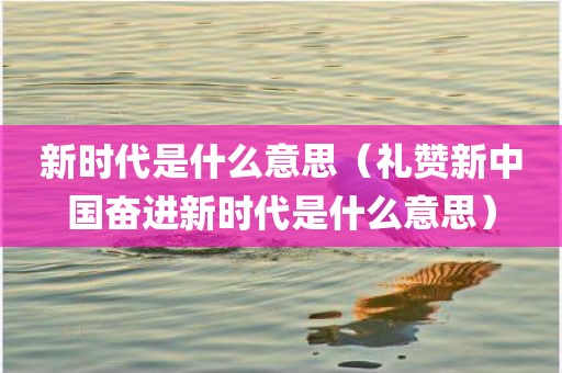 新时代是什么意思（礼赞新中国奋进新时代是什么意思）