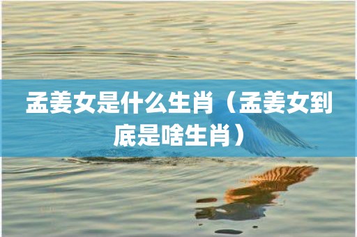 孟姜女是什么生肖（孟姜女到底是啥生肖）