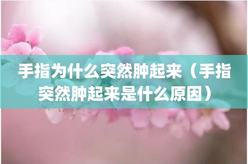 手指为什么突然肿起来（手指突然肿起来是什么原因）