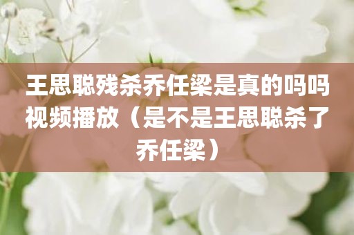 王思聪残杀乔任梁是真的吗吗视频播放（是不是王思聪杀了乔任梁）