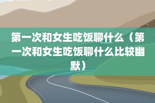 第一次和女生吃饭聊什么（第一次和女生吃饭聊什么比较幽默）