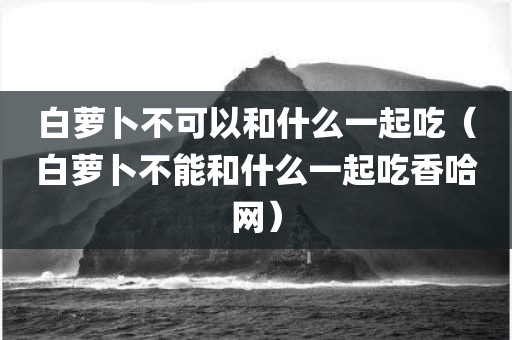 白萝卜不可以和什么一起吃(白萝卜不能和什么一起吃香哈网)