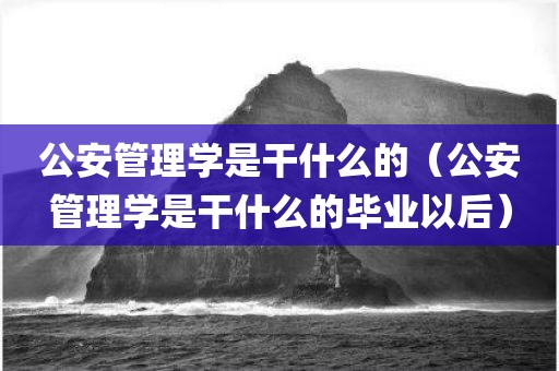 公安管理学是干什么的（公安管理学是干什么的毕业以后）