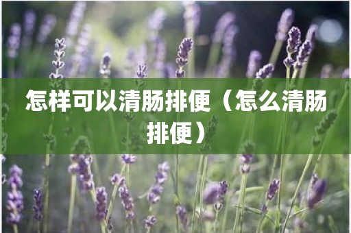 怎样可以清肠排便（怎么清肠排便）