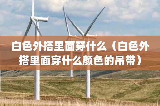 白色外搭里面穿什么（白色外搭里面穿什么颜色的吊带）