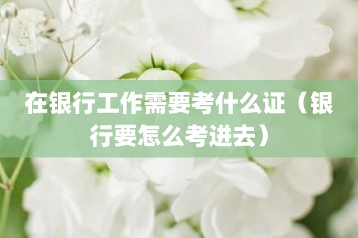 在银行工作需要考什么证（银行要怎么考进去）