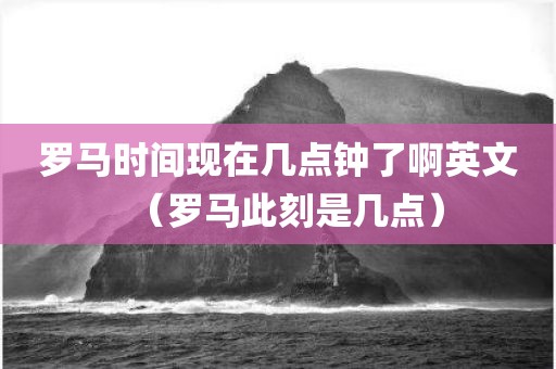 罗马时间现在几点钟了啊英文（罗马此刻是几点）