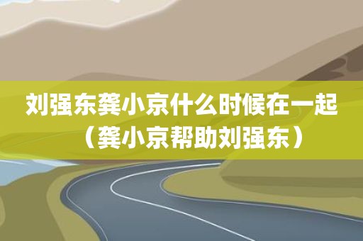 刘强东龚小京什么时候在一起（龚小京帮助刘强东）