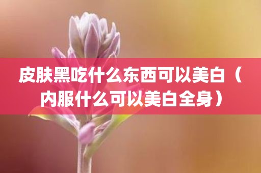 皮肤黑吃什么东西可以美白(内服什么可以美白全身)