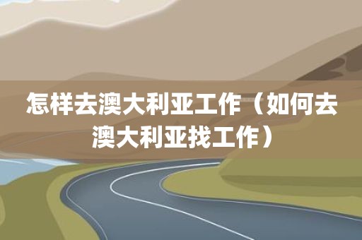 怎样去澳大利亚工作（如何去澳大利亚找工作）