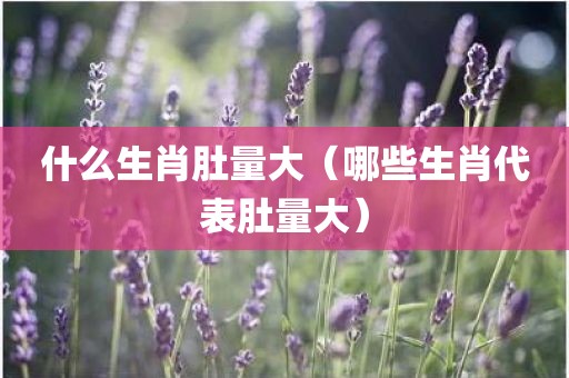 什么生肖肚量大（哪些生肖代表肚量大）