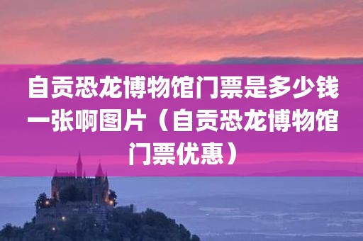 自贡恐龙博物馆门票是多少钱一张啊图片（自贡恐龙博物馆门票优惠）
