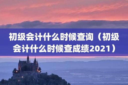 初级会计什么时候查询(初级会计什么时候查成绩2021)