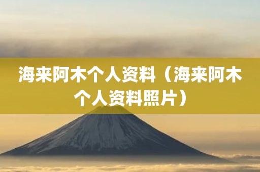 海来阿木个人资料（海来阿木个人资料照片）