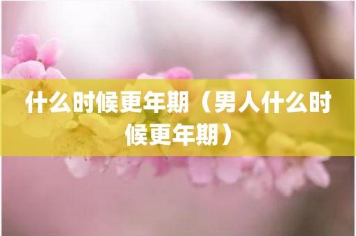 什么时候更年期（男人什么时候更年期）