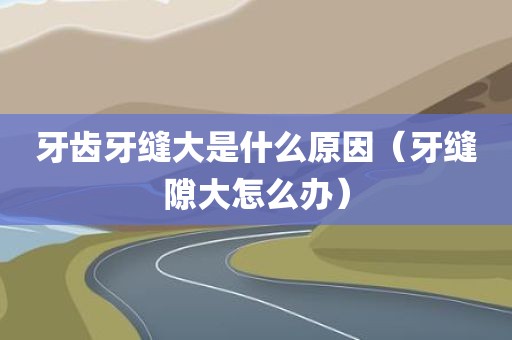 牙齿牙缝大是什么原因（牙缝隙大怎么办）